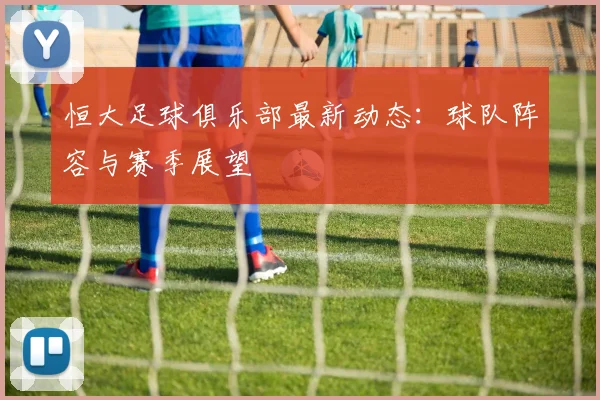 恒大足球俱乐部最新动态：球队阵容与赛季展望