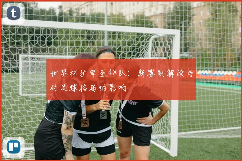 世界杯扩军至48队：新赛制解读与对足球格局的影响
