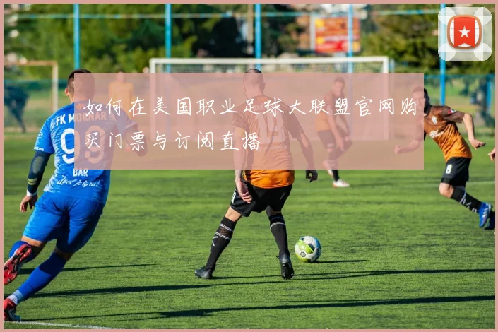 如何在美国职业足球大联盟官网购买门票与订阅直播